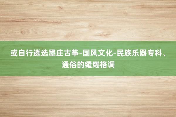 或自行遴选墨庄古筝-国风文化-民族乐器专科、通俗的缱绻格调